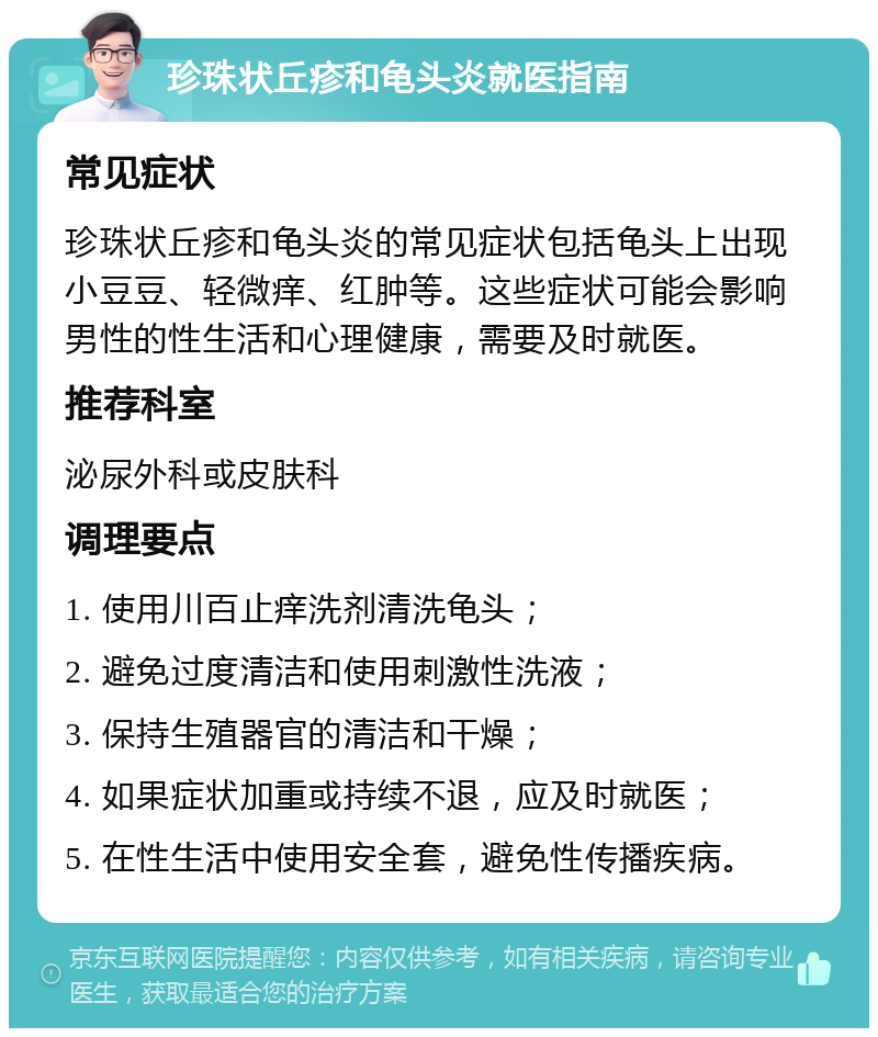 珍珠状丘疹和龟头炎就医指南 常见症状 珍珠状丘疹和龟头炎的常见症状包括龟头上出现小豆豆、轻微痒、红肿等。这些症状可能会影响男性的性生活和心理健康，需要及时就医。 推荐科室 泌尿外科或皮肤科 调理要点 1. 使用川百止痒洗剂清洗龟头； 2. 避免过度清洁和使用刺激性洗液； 3. 保持生殖器官的清洁和干燥； 4. 如果症状加重或持续不退，应及时就医； 5. 在性生活中使用安全套，避免性传播疾病。