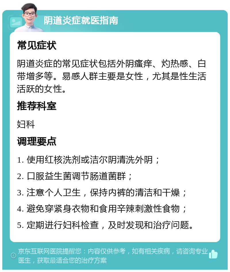 阴道炎症就医指南 常见症状 阴道炎症的常见症状包括外阴瘙痒、灼热感、白带增多等。易感人群主要是女性，尤其是性生活活跃的女性。 推荐科室 妇科 调理要点 1. 使用红核洗剂或洁尔阴清洗外阴； 2. 口服益生菌调节肠道菌群； 3. 注意个人卫生，保持内裤的清洁和干燥； 4. 避免穿紧身衣物和食用辛辣刺激性食物； 5. 定期进行妇科检查，及时发现和治疗问题。