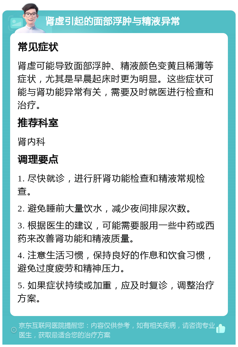 肾虚引起的面部浮肿与精液异常 常见症状 肾虚可能导致面部浮肿、精液颜色变黄且稀薄等症状，尤其是早晨起床时更为明显。这些症状可能与肾功能异常有关，需要及时就医进行检查和治疗。 推荐科室 肾内科 调理要点 1. 尽快就诊，进行肝肾功能检查和精液常规检查。 2. 避免睡前大量饮水，减少夜间排尿次数。 3. 根据医生的建议，可能需要服用一些中药或西药来改善肾功能和精液质量。 4. 注意生活习惯，保持良好的作息和饮食习惯，避免过度疲劳和精神压力。 5. 如果症状持续或加重，应及时复诊，调整治疗方案。