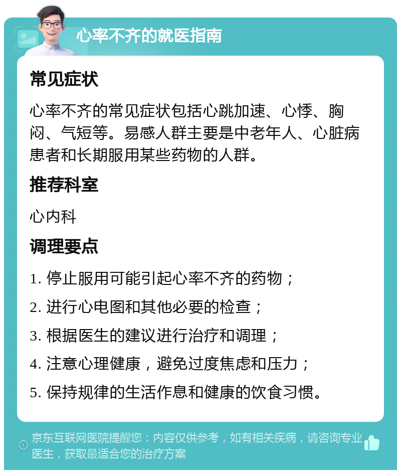 心率不齐的就医指南 常见症状 心率不齐的常见症状包括心跳加速、心悸、胸闷、气短等。易感人群主要是中老年人、心脏病患者和长期服用某些药物的人群。 推荐科室 心内科 调理要点 1. 停止服用可能引起心率不齐的药物； 2. 进行心电图和其他必要的检查； 3. 根据医生的建议进行治疗和调理； 4. 注意心理健康，避免过度焦虑和压力； 5. 保持规律的生活作息和健康的饮食习惯。