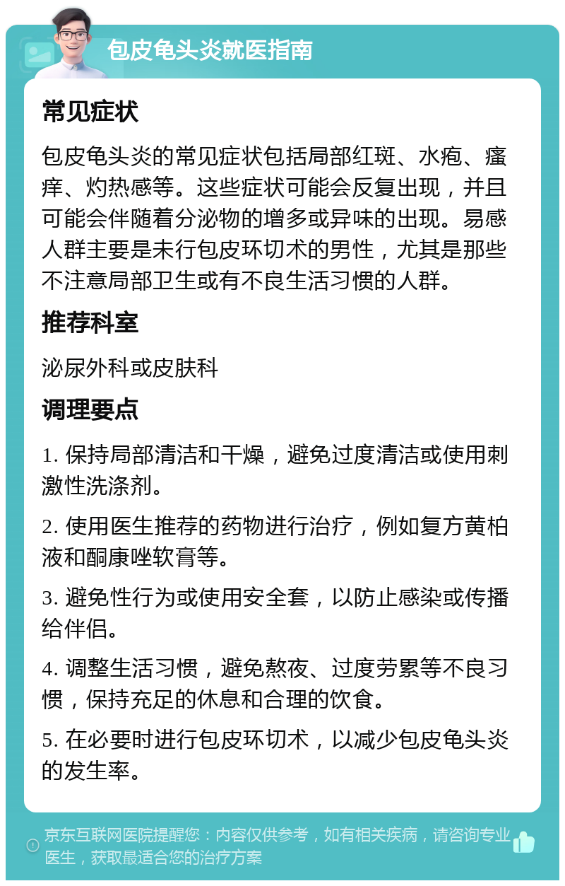 包皮龟头炎就医指南 常见症状 包皮龟头炎的常见症状包括局部红斑、水疱、瘙痒、灼热感等。这些症状可能会反复出现，并且可能会伴随着分泌物的增多或异味的出现。易感人群主要是未行包皮环切术的男性，尤其是那些不注意局部卫生或有不良生活习惯的人群。 推荐科室 泌尿外科或皮肤科 调理要点 1. 保持局部清洁和干燥，避免过度清洁或使用刺激性洗涤剂。 2. 使用医生推荐的药物进行治疗，例如复方黄柏液和酮康唑软膏等。 3. 避免性行为或使用安全套，以防止感染或传播给伴侣。 4. 调整生活习惯，避免熬夜、过度劳累等不良习惯，保持充足的休息和合理的饮食。 5. 在必要时进行包皮环切术，以减少包皮龟头炎的发生率。