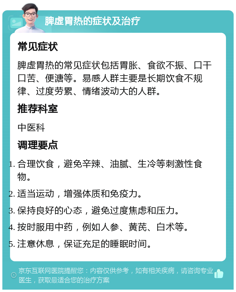 脾虚胃热的症状及治疗 常见症状 脾虚胃热的常见症状包括胃胀、食欲不振、口干口苦、便溏等。易感人群主要是长期饮食不规律、过度劳累、情绪波动大的人群。 推荐科室 中医科 调理要点 合理饮食，避免辛辣、油腻、生冷等刺激性食物。 适当运动，增强体质和免疫力。 保持良好的心态，避免过度焦虑和压力。 按时服用中药，例如人参、黄芪、白术等。 注意休息，保证充足的睡眠时间。