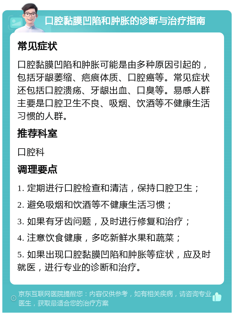 口腔黏膜凹陷和肿胀的诊断与治疗指南 常见症状 口腔黏膜凹陷和肿胀可能是由多种原因引起的，包括牙龈萎缩、疤痕体质、口腔癌等。常见症状还包括口腔溃疡、牙龈出血、口臭等。易感人群主要是口腔卫生不良、吸烟、饮酒等不健康生活习惯的人群。 推荐科室 口腔科 调理要点 1. 定期进行口腔检查和清洁，保持口腔卫生； 2. 避免吸烟和饮酒等不健康生活习惯； 3. 如果有牙齿问题，及时进行修复和治疗； 4. 注意饮食健康，多吃新鲜水果和蔬菜； 5. 如果出现口腔黏膜凹陷和肿胀等症状，应及时就医，进行专业的诊断和治疗。