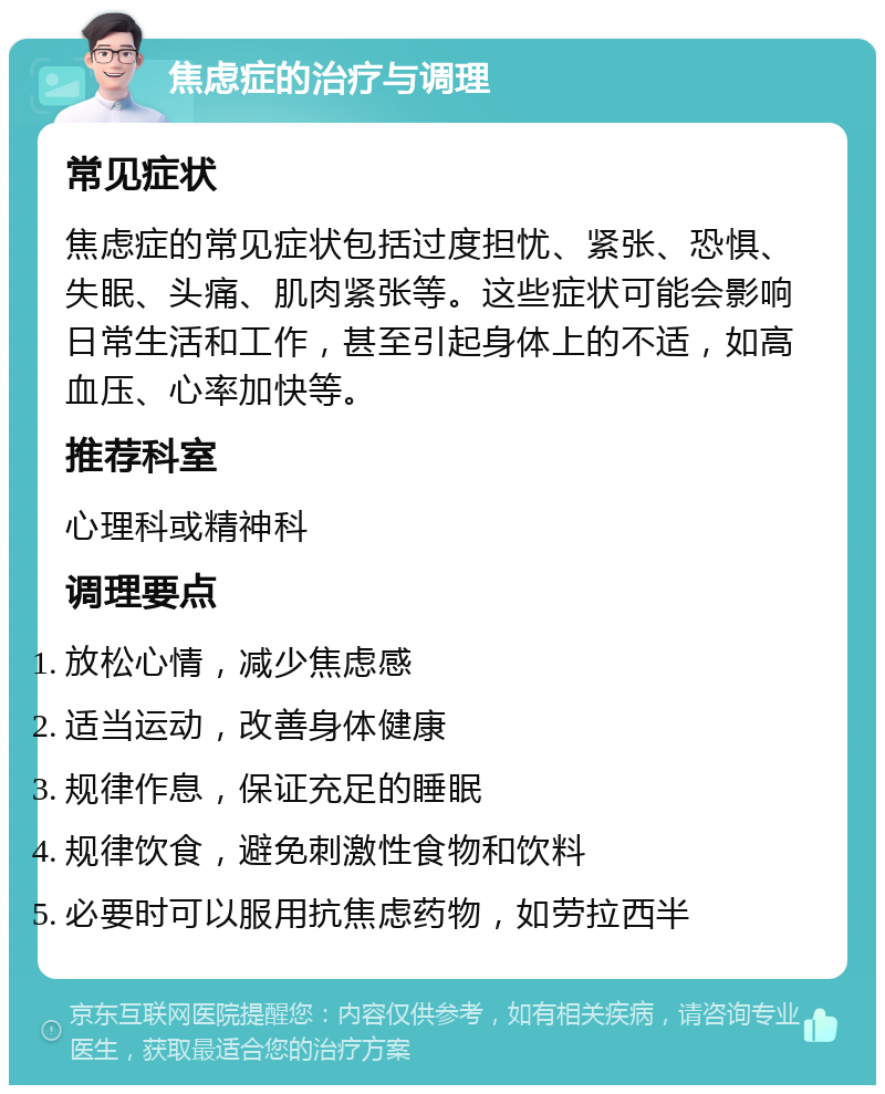 焦虑症的治疗与调理 常见症状 焦虑症的常见症状包括过度担忧、紧张、恐惧、失眠、头痛、肌肉紧张等。这些症状可能会影响日常生活和工作，甚至引起身体上的不适，如高血压、心率加快等。 推荐科室 心理科或精神科 调理要点 放松心情，减少焦虑感 适当运动，改善身体健康 规律作息，保证充足的睡眠 规律饮食，避免刺激性食物和饮料 必要时可以服用抗焦虑药物，如劳拉西半