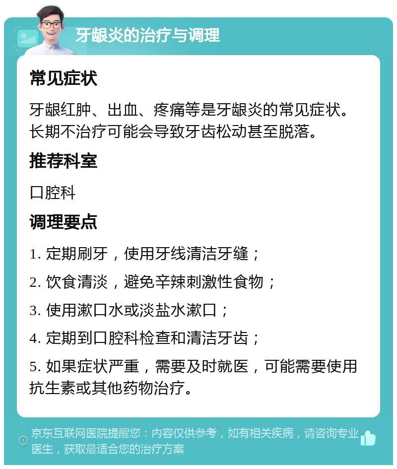 牙龈炎的治疗与调理 常见症状 牙龈红肿、出血、疼痛等是牙龈炎的常见症状。长期不治疗可能会导致牙齿松动甚至脱落。 推荐科室 口腔科 调理要点 1. 定期刷牙，使用牙线清洁牙缝； 2. 饮食清淡，避免辛辣刺激性食物； 3. 使用漱口水或淡盐水漱口； 4. 定期到口腔科检查和清洁牙齿； 5. 如果症状严重，需要及时就医，可能需要使用抗生素或其他药物治疗。