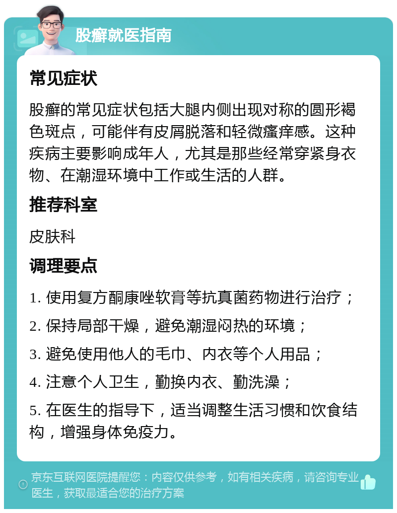 股癣就医指南 常见症状 股癣的常见症状包括大腿内侧出现对称的圆形褐色斑点，可能伴有皮屑脱落和轻微瘙痒感。这种疾病主要影响成年人，尤其是那些经常穿紧身衣物、在潮湿环境中工作或生活的人群。 推荐科室 皮肤科 调理要点 1. 使用复方酮康唑软膏等抗真菌药物进行治疗； 2. 保持局部干燥，避免潮湿闷热的环境； 3. 避免使用他人的毛巾、内衣等个人用品； 4. 注意个人卫生，勤换内衣、勤洗澡； 5. 在医生的指导下，适当调整生活习惯和饮食结构，增强身体免疫力。