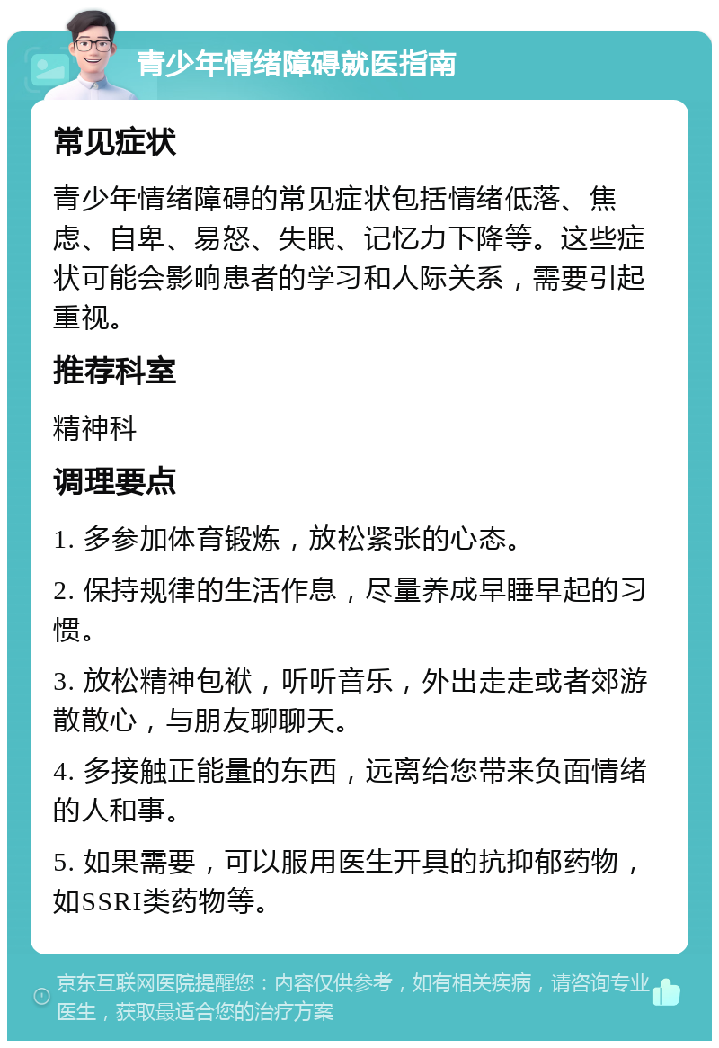 青少年情绪障碍就医指南 常见症状 青少年情绪障碍的常见症状包括情绪低落、焦虑、自卑、易怒、失眠、记忆力下降等。这些症状可能会影响患者的学习和人际关系，需要引起重视。 推荐科室 精神科 调理要点 1. 多参加体育锻炼，放松紧张的心态。 2. 保持规律的生活作息，尽量养成早睡早起的习惯。 3. 放松精神包袱，听听音乐，外出走走或者郊游散散心，与朋友聊聊天。 4. 多接触正能量的东西，远离给您带来负面情绪的人和事。 5. 如果需要，可以服用医生开具的抗抑郁药物，如SSRI类药物等。