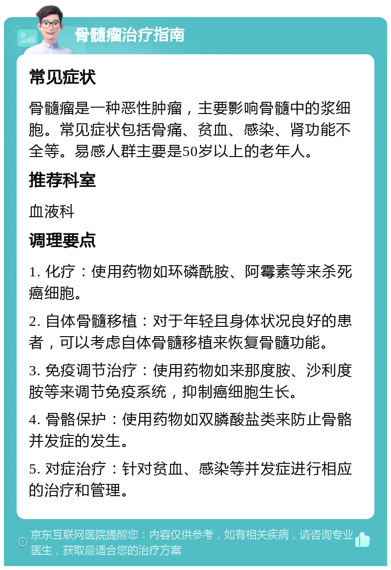 骨髓瘤治疗指南 常见症状 骨髓瘤是一种恶性肿瘤，主要影响骨髓中的浆细胞。常见症状包括骨痛、贫血、感染、肾功能不全等。易感人群主要是50岁以上的老年人。 推荐科室 血液科 调理要点 1. 化疗：使用药物如环磷酰胺、阿霉素等来杀死癌细胞。 2. 自体骨髓移植：对于年轻且身体状况良好的患者，可以考虑自体骨髓移植来恢复骨髓功能。 3. 免疫调节治疗：使用药物如来那度胺、沙利度胺等来调节免疫系统，抑制癌细胞生长。 4. 骨骼保护：使用药物如双膦酸盐类来防止骨骼并发症的发生。 5. 对症治疗：针对贫血、感染等并发症进行相应的治疗和管理。