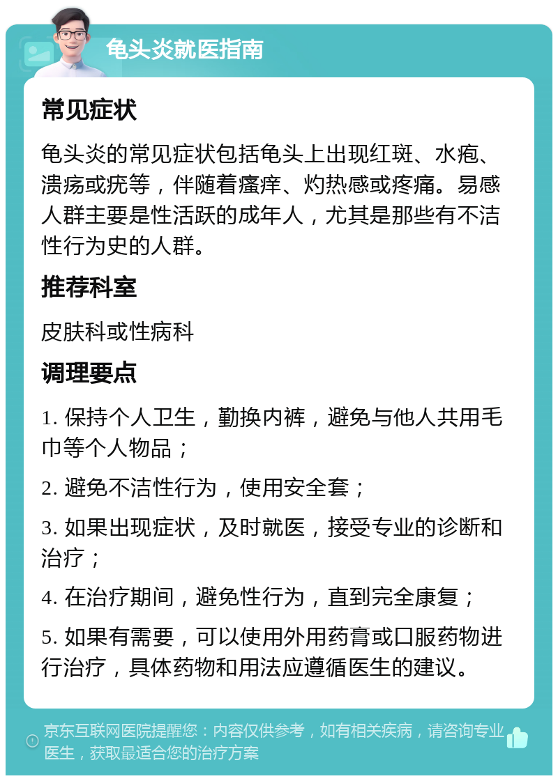 龟头炎就医指南 常见症状 龟头炎的常见症状包括龟头上出现红斑、水疱、溃疡或疣等，伴随着瘙痒、灼热感或疼痛。易感人群主要是性活跃的成年人，尤其是那些有不洁性行为史的人群。 推荐科室 皮肤科或性病科 调理要点 1. 保持个人卫生，勤换内裤，避免与他人共用毛巾等个人物品； 2. 避免不洁性行为，使用安全套； 3. 如果出现症状，及时就医，接受专业的诊断和治疗； 4. 在治疗期间，避免性行为，直到完全康复； 5. 如果有需要，可以使用外用药膏或口服药物进行治疗，具体药物和用法应遵循医生的建议。