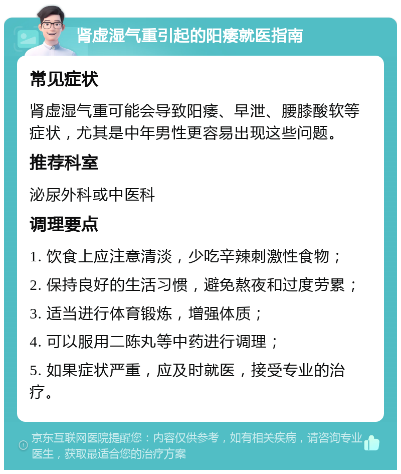 肾虚湿气重引起的阳痿就医指南 常见症状 肾虚湿气重可能会导致阳痿、早泄、腰膝酸软等症状，尤其是中年男性更容易出现这些问题。 推荐科室 泌尿外科或中医科 调理要点 1. 饮食上应注意清淡，少吃辛辣刺激性食物； 2. 保持良好的生活习惯，避免熬夜和过度劳累； 3. 适当进行体育锻炼，增强体质； 4. 可以服用二陈丸等中药进行调理； 5. 如果症状严重，应及时就医，接受专业的治疗。