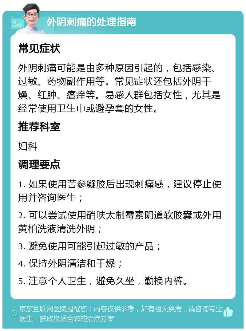 外阴刺痛的处理指南 常见症状 外阴刺痛可能是由多种原因引起的，包括感染、过敏、药物副作用等。常见症状还包括外阴干燥、红肿、瘙痒等。易感人群包括女性，尤其是经常使用卫生巾或避孕套的女性。 推荐科室 妇科 调理要点 1. 如果使用苦参凝胶后出现刺痛感，建议停止使用并咨询医生； 2. 可以尝试使用硝呋太制霉素阴道软胶囊或外用黄柏洗液清洗外阴； 3. 避免使用可能引起过敏的产品； 4. 保持外阴清洁和干燥； 5. 注意个人卫生，避免久坐，勤换内裤。