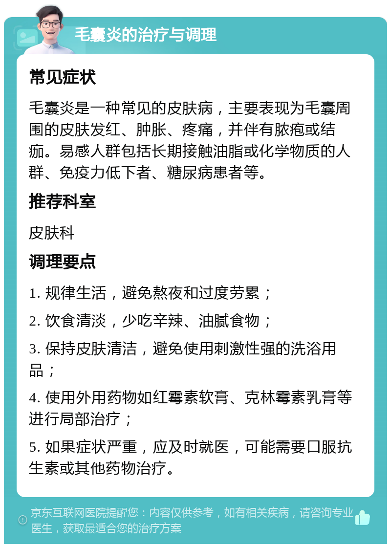 毛囊炎的治疗与调理 常见症状 毛囊炎是一种常见的皮肤病，主要表现为毛囊周围的皮肤发红、肿胀、疼痛，并伴有脓疱或结痂。易感人群包括长期接触油脂或化学物质的人群、免疫力低下者、糖尿病患者等。 推荐科室 皮肤科 调理要点 1. 规律生活，避免熬夜和过度劳累； 2. 饮食清淡，少吃辛辣、油腻食物； 3. 保持皮肤清洁，避免使用刺激性强的洗浴用品； 4. 使用外用药物如红霉素软膏、克林霉素乳膏等进行局部治疗； 5. 如果症状严重，应及时就医，可能需要口服抗生素或其他药物治疗。