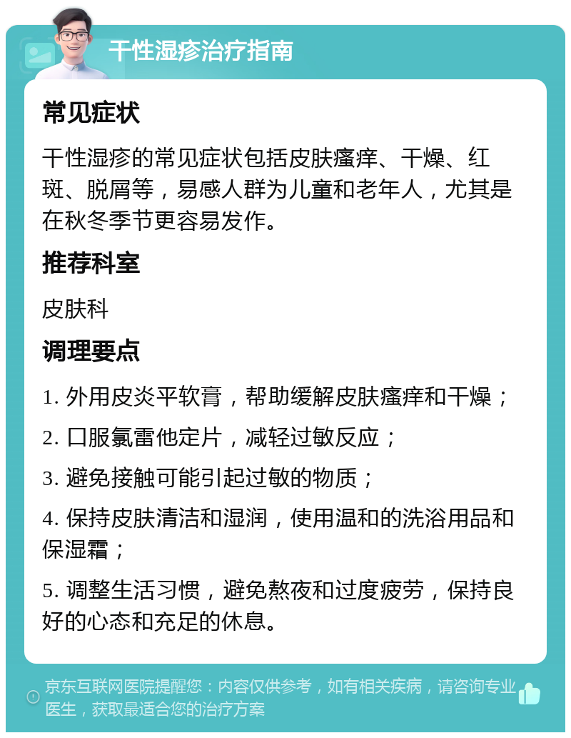 干性湿疹治疗指南 常见症状 干性湿疹的常见症状包括皮肤瘙痒、干燥、红斑、脱屑等，易感人群为儿童和老年人，尤其是在秋冬季节更容易发作。 推荐科室 皮肤科 调理要点 1. 外用皮炎平软膏，帮助缓解皮肤瘙痒和干燥； 2. 口服氯雷他定片，减轻过敏反应； 3. 避免接触可能引起过敏的物质； 4. 保持皮肤清洁和湿润，使用温和的洗浴用品和保湿霜； 5. 调整生活习惯，避免熬夜和过度疲劳，保持良好的心态和充足的休息。