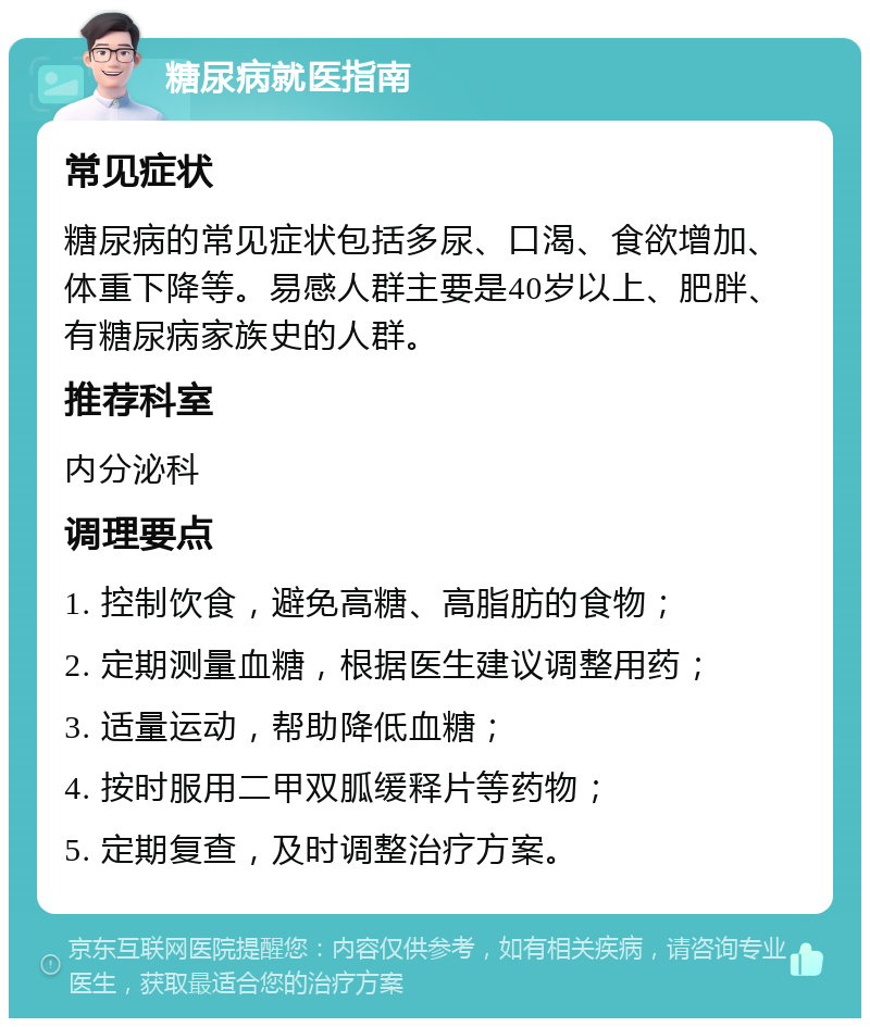 糖尿病就医指南 常见症状 糖尿病的常见症状包括多尿、口渴、食欲增加、体重下降等。易感人群主要是40岁以上、肥胖、有糖尿病家族史的人群。 推荐科室 内分泌科 调理要点 1. 控制饮食，避免高糖、高脂肪的食物； 2. 定期测量血糖，根据医生建议调整用药； 3. 适量运动，帮助降低血糖； 4. 按时服用二甲双胍缓释片等药物； 5. 定期复查，及时调整治疗方案。