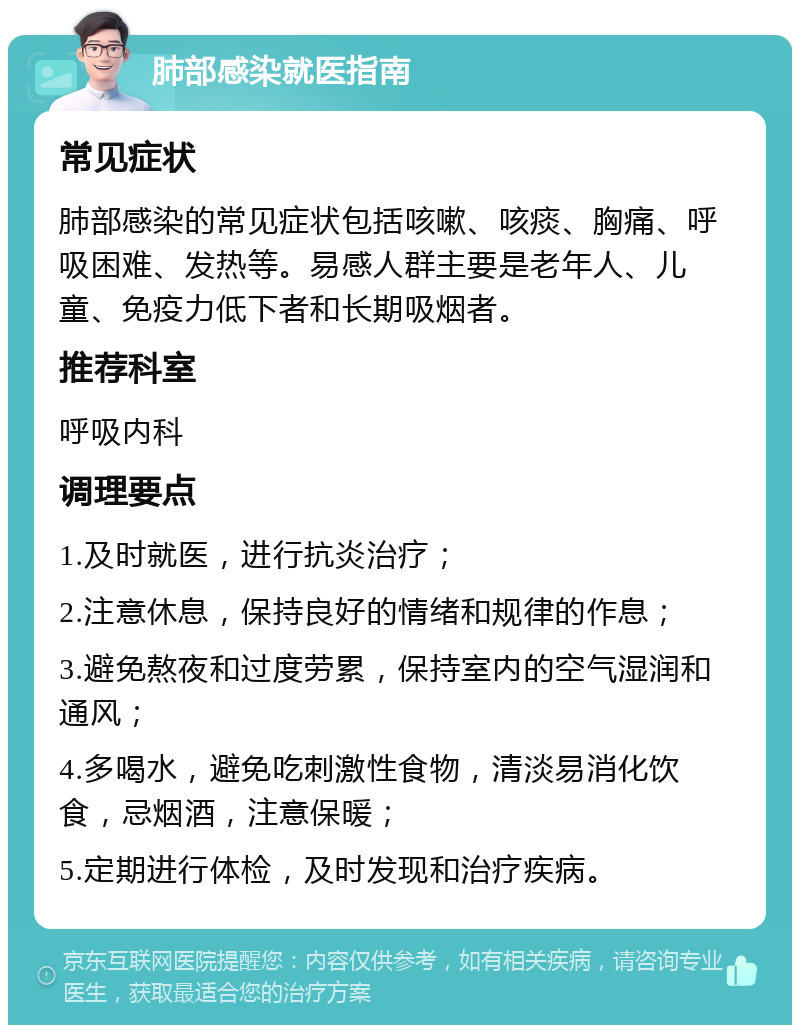 肺部感染就医指南 常见症状 肺部感染的常见症状包括咳嗽、咳痰、胸痛、呼吸困难、发热等。易感人群主要是老年人、儿童、免疫力低下者和长期吸烟者。 推荐科室 呼吸内科 调理要点 1.及时就医，进行抗炎治疗； 2.注意休息，保持良好的情绪和规律的作息； 3.避免熬夜和过度劳累，保持室内的空气湿润和通风； 4.多喝水，避免吃刺激性食物，清淡易消化饮食，忌烟酒，注意保暖； 5.定期进行体检，及时发现和治疗疾病。