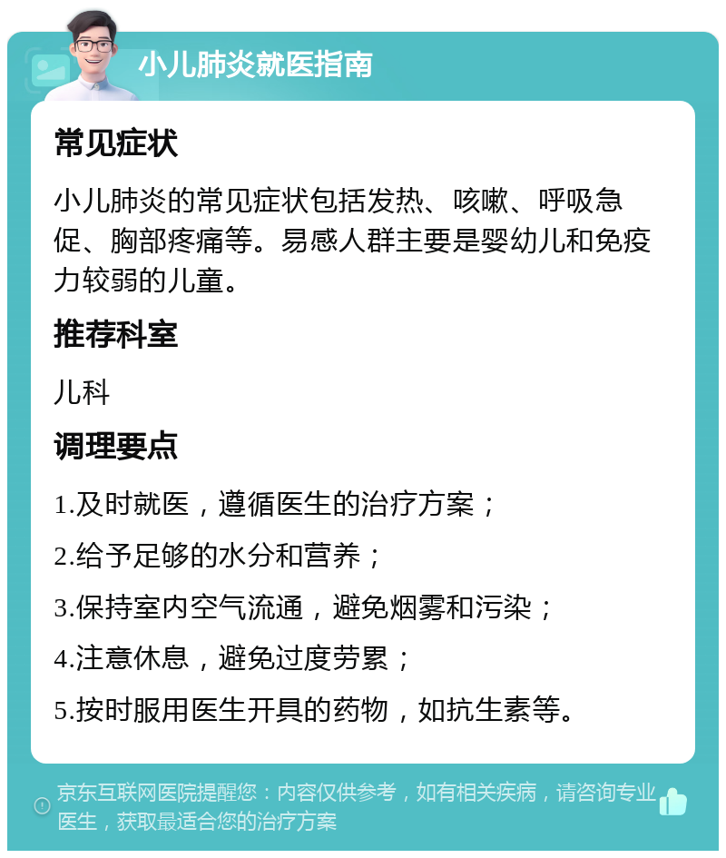 小儿肺炎就医指南 常见症状 小儿肺炎的常见症状包括发热、咳嗽、呼吸急促、胸部疼痛等。易感人群主要是婴幼儿和免疫力较弱的儿童。 推荐科室 儿科 调理要点 1.及时就医，遵循医生的治疗方案； 2.给予足够的水分和营养； 3.保持室内空气流通，避免烟雾和污染； 4.注意休息，避免过度劳累； 5.按时服用医生开具的药物，如抗生素等。