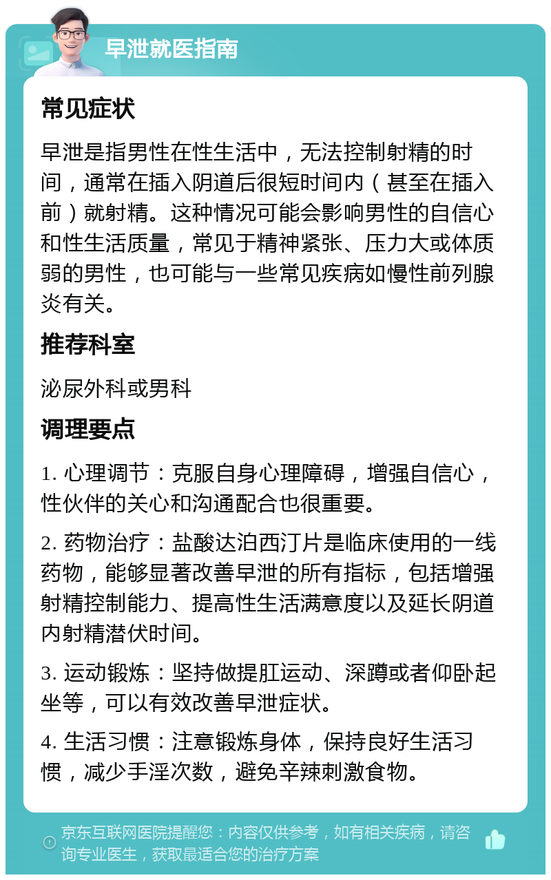 早泄就医指南 常见症状 早泄是指男性在性生活中，无法控制射精的时间，通常在插入阴道后很短时间内（甚至在插入前）就射精。这种情况可能会影响男性的自信心和性生活质量，常见于精神紧张、压力大或体质弱的男性，也可能与一些常见疾病如慢性前列腺炎有关。 推荐科室 泌尿外科或男科 调理要点 1. 心理调节：克服自身心理障碍，增强自信心，性伙伴的关心和沟通配合也很重要。 2. 药物治疗：盐酸达泊西汀片是临床使用的一线药物，能够显著改善早泄的所有指标，包括增强射精控制能力、提高性生活满意度以及延长阴道内射精潜伏时间。 3. 运动锻炼：坚持做提肛运动、深蹲或者仰卧起坐等，可以有效改善早泄症状。 4. 生活习惯：注意锻炼身体，保持良好生活习惯，减少手淫次数，避免辛辣刺激食物。