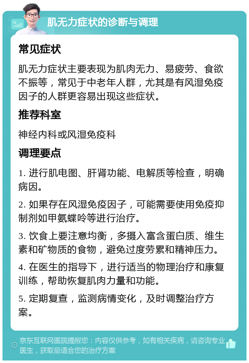 肌无力症状的诊断与调理 常见症状 肌无力症状主要表现为肌肉无力、易疲劳、食欲不振等，常见于中老年人群，尤其是有风湿免疫因子的人群更容易出现这些症状。 推荐科室 神经内科或风湿免疫科 调理要点 1. 进行肌电图、肝肾功能、电解质等检查，明确病因。 2. 如果存在风湿免疫因子，可能需要使用免疫抑制剂如甲氨蝶呤等进行治疗。 3. 饮食上要注意均衡，多摄入富含蛋白质、维生素和矿物质的食物，避免过度劳累和精神压力。 4. 在医生的指导下，进行适当的物理治疗和康复训练，帮助恢复肌肉力量和功能。 5. 定期复查，监测病情变化，及时调整治疗方案。