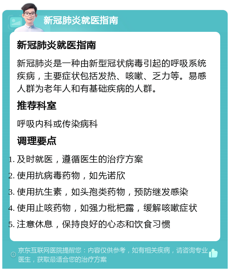 新冠肺炎就医指南 新冠肺炎就医指南 新冠肺炎是一种由新型冠状病毒引起的呼吸系统疾病，主要症状包括发热、咳嗽、乏力等。易感人群为老年人和有基础疾病的人群。 推荐科室 呼吸内科或传染病科 调理要点 及时就医，遵循医生的治疗方案 使用抗病毒药物，如先诺欣 使用抗生素，如头孢类药物，预防继发感染 使用止咳药物，如强力枇杷露，缓解咳嗽症状 注意休息，保持良好的心态和饮食习惯