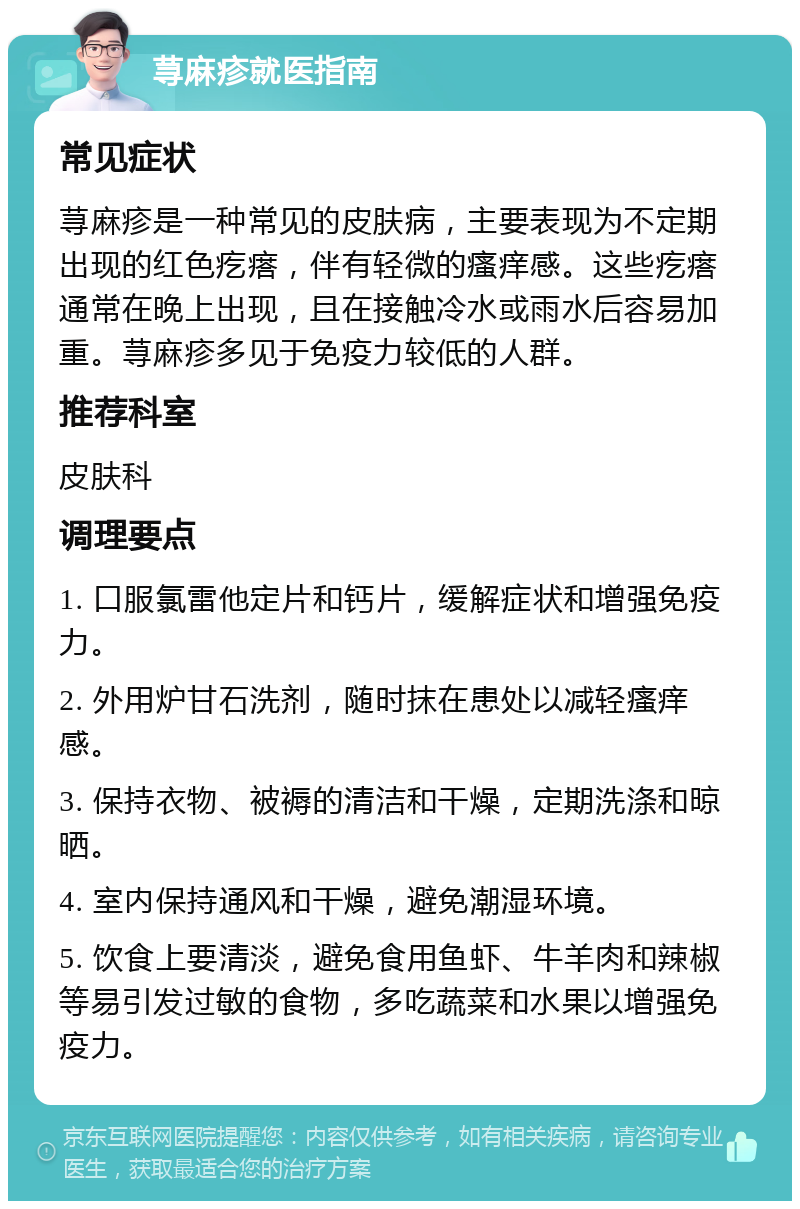 荨麻疹就医指南 常见症状 荨麻疹是一种常见的皮肤病，主要表现为不定期出现的红色疙瘩，伴有轻微的瘙痒感。这些疙瘩通常在晚上出现，且在接触冷水或雨水后容易加重。荨麻疹多见于免疫力较低的人群。 推荐科室 皮肤科 调理要点 1. 口服氯雷他定片和钙片，缓解症状和增强免疫力。 2. 外用炉甘石洗剂，随时抹在患处以减轻瘙痒感。 3. 保持衣物、被褥的清洁和干燥，定期洗涤和晾晒。 4. 室内保持通风和干燥，避免潮湿环境。 5. 饮食上要清淡，避免食用鱼虾、牛羊肉和辣椒等易引发过敏的食物，多吃蔬菜和水果以增强免疫力。