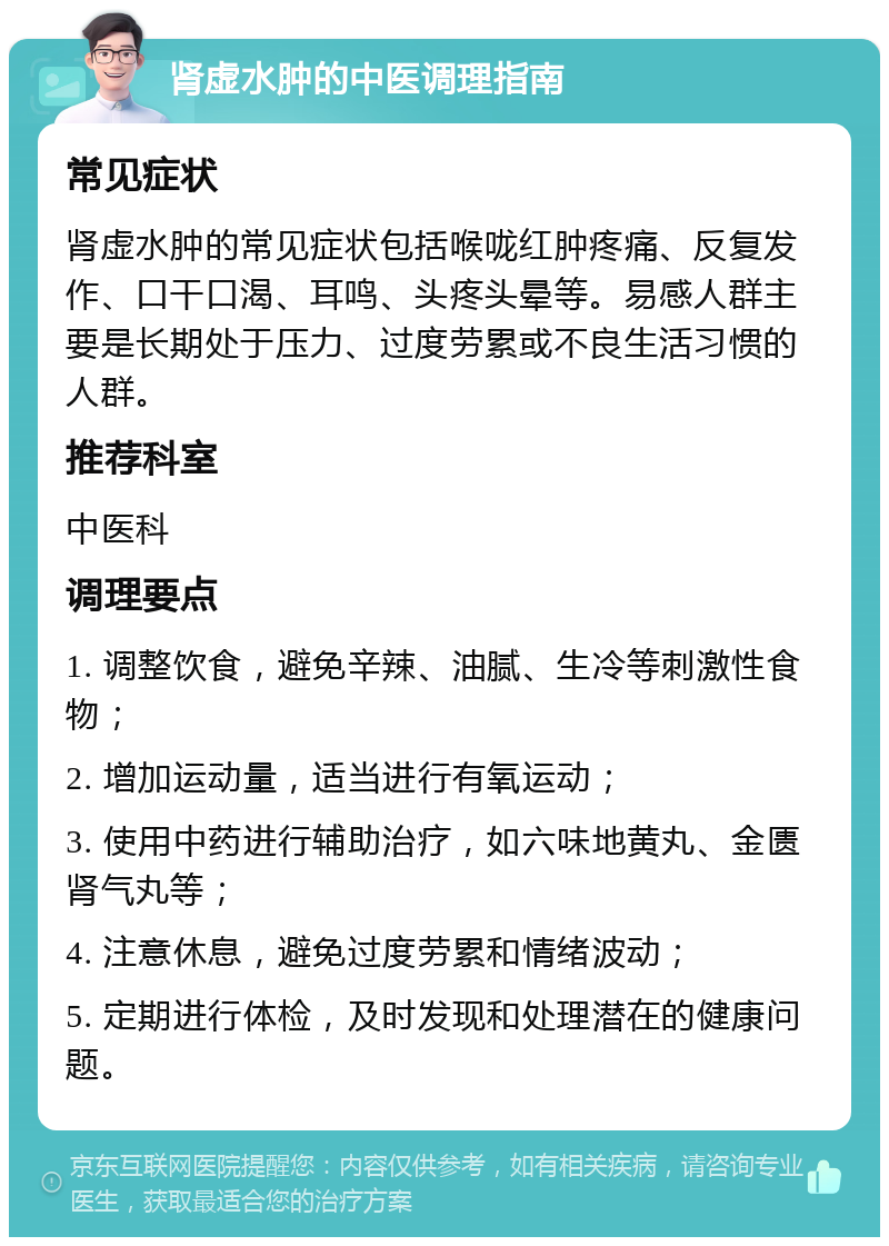 肾虚水肿的中医调理指南 常见症状 肾虚水肿的常见症状包括喉咙红肿疼痛、反复发作、口干口渴、耳鸣、头疼头晕等。易感人群主要是长期处于压力、过度劳累或不良生活习惯的人群。 推荐科室 中医科 调理要点 1. 调整饮食，避免辛辣、油腻、生冷等刺激性食物； 2. 增加运动量，适当进行有氧运动； 3. 使用中药进行辅助治疗，如六味地黄丸、金匮肾气丸等； 4. 注意休息，避免过度劳累和情绪波动； 5. 定期进行体检，及时发现和处理潜在的健康问题。