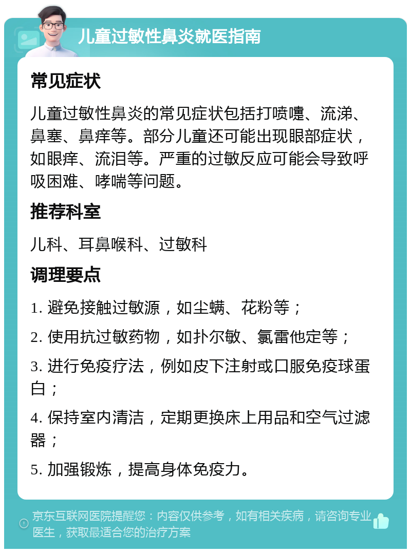 儿童过敏性鼻炎就医指南 常见症状 儿童过敏性鼻炎的常见症状包括打喷嚏、流涕、鼻塞、鼻痒等。部分儿童还可能出现眼部症状，如眼痒、流泪等。严重的过敏反应可能会导致呼吸困难、哮喘等问题。 推荐科室 儿科、耳鼻喉科、过敏科 调理要点 1. 避免接触过敏源，如尘螨、花粉等； 2. 使用抗过敏药物，如扑尔敏、氯雷他定等； 3. 进行免疫疗法，例如皮下注射或口服免疫球蛋白； 4. 保持室内清洁，定期更换床上用品和空气过滤器； 5. 加强锻炼，提高身体免疫力。