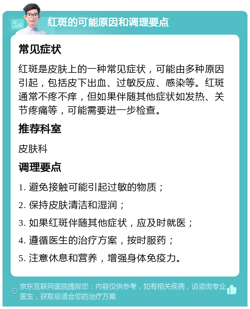 红斑的可能原因和调理要点 常见症状 红斑是皮肤上的一种常见症状，可能由多种原因引起，包括皮下出血、过敏反应、感染等。红斑通常不疼不痒，但如果伴随其他症状如发热、关节疼痛等，可能需要进一步检查。 推荐科室 皮肤科 调理要点 1. 避免接触可能引起过敏的物质； 2. 保持皮肤清洁和湿润； 3. 如果红斑伴随其他症状，应及时就医； 4. 遵循医生的治疗方案，按时服药； 5. 注意休息和营养，增强身体免疫力。