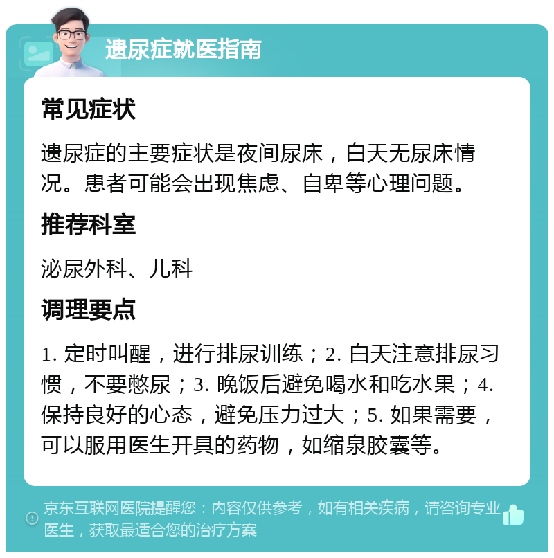 遗尿症就医指南 常见症状 遗尿症的主要症状是夜间尿床，白天无尿床情况。患者可能会出现焦虑、自卑等心理问题。 推荐科室 泌尿外科、儿科 调理要点 1. 定时叫醒，进行排尿训练；2. 白天注意排尿习惯，不要憋尿；3. 晚饭后避免喝水和吃水果；4. 保持良好的心态，避免压力过大；5. 如果需要，可以服用医生开具的药物，如缩泉胶囊等。