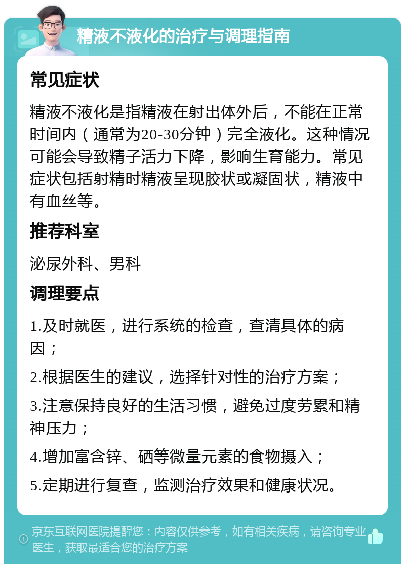 精液不液化的治疗与调理指南 常见症状 精液不液化是指精液在射出体外后，不能在正常时间内（通常为20-30分钟）完全液化。这种情况可能会导致精子活力下降，影响生育能力。常见症状包括射精时精液呈现胶状或凝固状，精液中有血丝等。 推荐科室 泌尿外科、男科 调理要点 1.及时就医，进行系统的检查，查清具体的病因； 2.根据医生的建议，选择针对性的治疗方案； 3.注意保持良好的生活习惯，避免过度劳累和精神压力； 4.增加富含锌、硒等微量元素的食物摄入； 5.定期进行复查，监测治疗效果和健康状况。