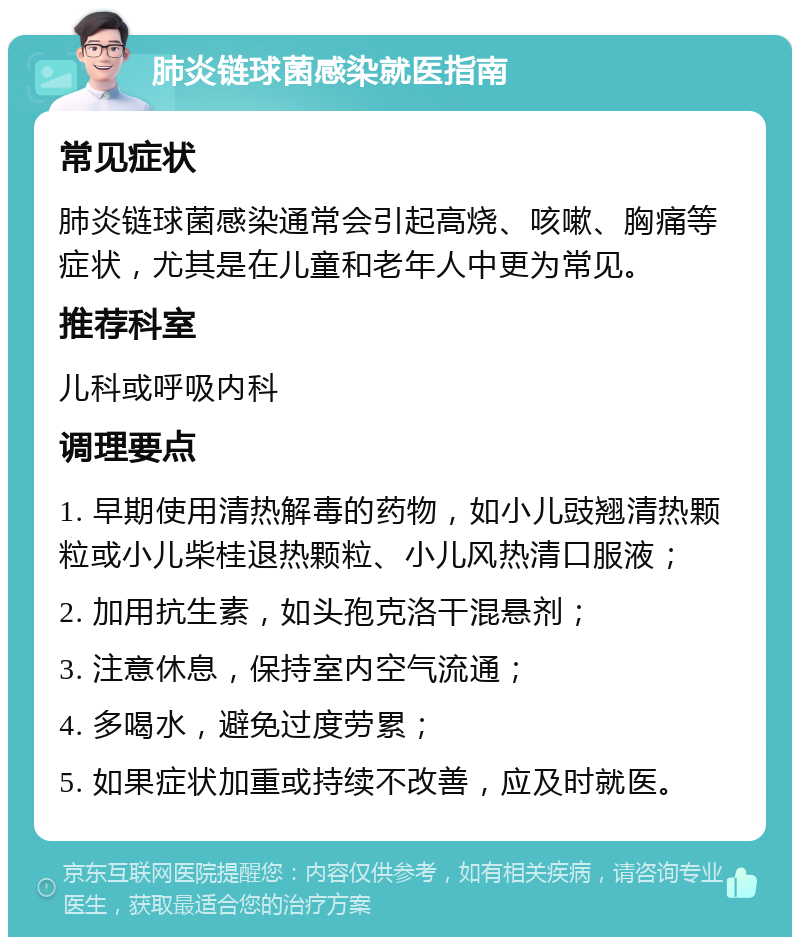 肺炎链球菌感染就医指南 常见症状 肺炎链球菌感染通常会引起高烧、咳嗽、胸痛等症状，尤其是在儿童和老年人中更为常见。 推荐科室 儿科或呼吸内科 调理要点 1. 早期使用清热解毒的药物，如小儿豉翘清热颗粒或小儿柴桂退热颗粒、小儿风热清口服液； 2. 加用抗生素，如头孢克洛干混悬剂； 3. 注意休息，保持室内空气流通； 4. 多喝水，避免过度劳累； 5. 如果症状加重或持续不改善，应及时就医。