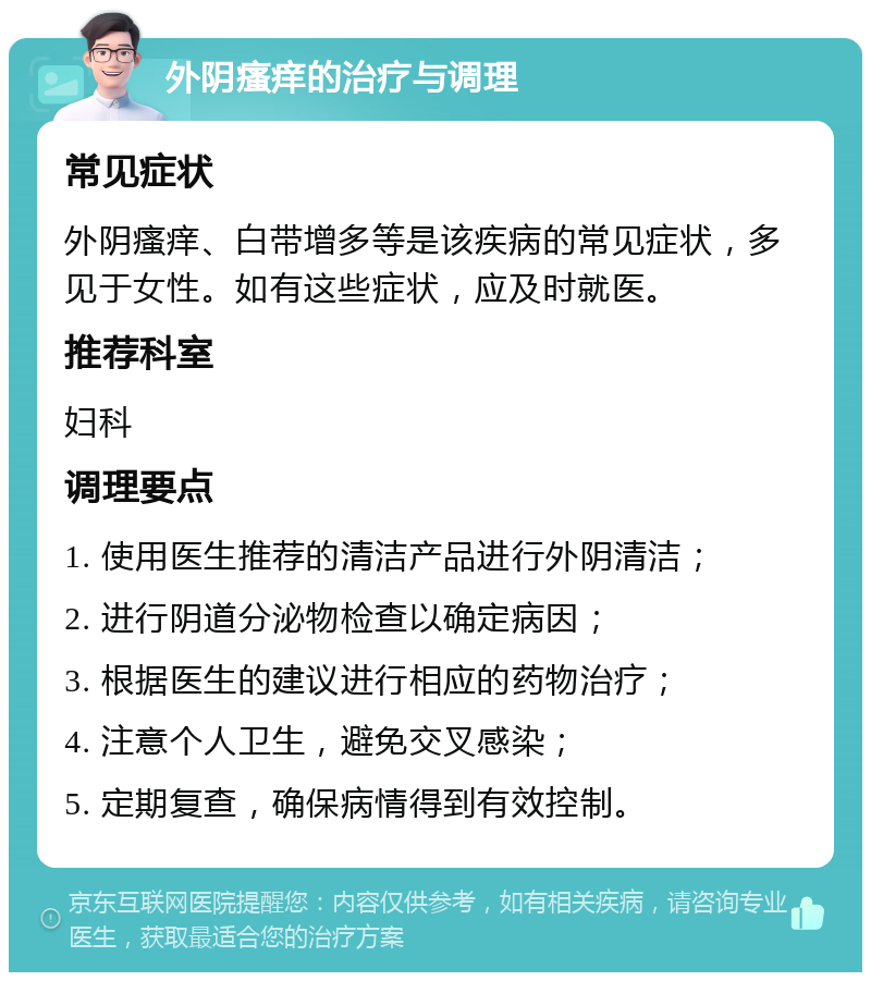 外阴瘙痒的治疗与调理 常见症状 外阴瘙痒、白带增多等是该疾病的常见症状，多见于女性。如有这些症状，应及时就医。 推荐科室 妇科 调理要点 1. 使用医生推荐的清洁产品进行外阴清洁； 2. 进行阴道分泌物检查以确定病因； 3. 根据医生的建议进行相应的药物治疗； 4. 注意个人卫生，避免交叉感染； 5. 定期复查，确保病情得到有效控制。