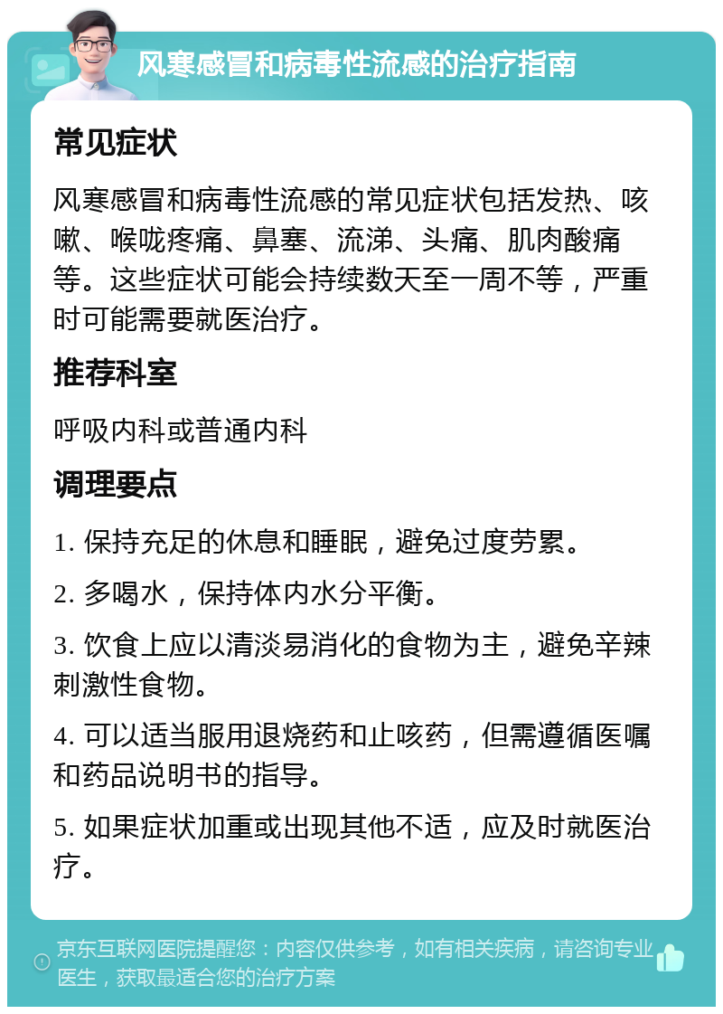 风寒感冒和病毒性流感的治疗指南 常见症状 风寒感冒和病毒性流感的常见症状包括发热、咳嗽、喉咙疼痛、鼻塞、流涕、头痛、肌肉酸痛等。这些症状可能会持续数天至一周不等，严重时可能需要就医治疗。 推荐科室 呼吸内科或普通内科 调理要点 1. 保持充足的休息和睡眠，避免过度劳累。 2. 多喝水，保持体内水分平衡。 3. 饮食上应以清淡易消化的食物为主，避免辛辣刺激性食物。 4. 可以适当服用退烧药和止咳药，但需遵循医嘱和药品说明书的指导。 5. 如果症状加重或出现其他不适，应及时就医治疗。