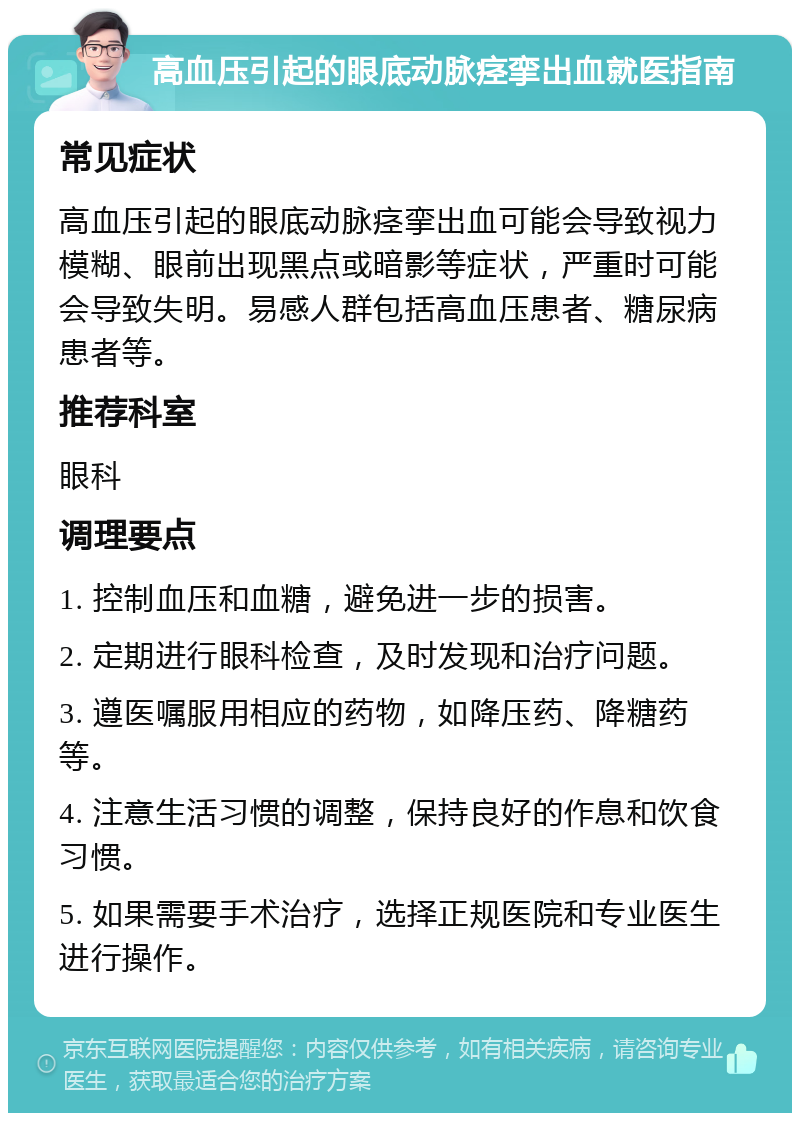 高血压引起的眼底动脉痉挛出血就医指南 常见症状 高血压引起的眼底动脉痉挛出血可能会导致视力模糊、眼前出现黑点或暗影等症状，严重时可能会导致失明。易感人群包括高血压患者、糖尿病患者等。 推荐科室 眼科 调理要点 1. 控制血压和血糖，避免进一步的损害。 2. 定期进行眼科检查，及时发现和治疗问题。 3. 遵医嘱服用相应的药物，如降压药、降糖药等。 4. 注意生活习惯的调整，保持良好的作息和饮食习惯。 5. 如果需要手术治疗，选择正规医院和专业医生进行操作。