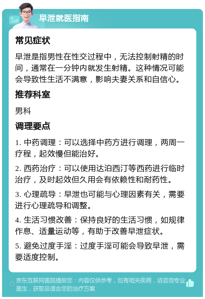 早泄就医指南 常见症状 早泄是指男性在性交过程中，无法控制射精的时间，通常在一分钟内就发生射精。这种情况可能会导致性生活不满意，影响夫妻关系和自信心。 推荐科室 男科 调理要点 1. 中药调理：可以选择中药方进行调理，两周一疗程，起效慢但能治好。 2. 西药治疗：可以使用达泊西汀等西药进行临时治疗，及时起效但久用会有依赖性和耐药性。 3. 心理疏导：早泄也可能与心理因素有关，需要进行心理疏导和调整。 4. 生活习惯改善：保持良好的生活习惯，如规律作息、适量运动等，有助于改善早泄症状。 5. 避免过度手淫：过度手淫可能会导致早泄，需要适度控制。