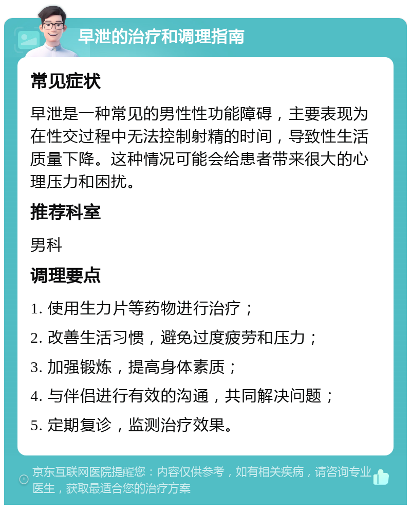 早泄的治疗和调理指南 常见症状 早泄是一种常见的男性性功能障碍，主要表现为在性交过程中无法控制射精的时间，导致性生活质量下降。这种情况可能会给患者带来很大的心理压力和困扰。 推荐科室 男科 调理要点 1. 使用生力片等药物进行治疗； 2. 改善生活习惯，避免过度疲劳和压力； 3. 加强锻炼，提高身体素质； 4. 与伴侣进行有效的沟通，共同解决问题； 5. 定期复诊，监测治疗效果。