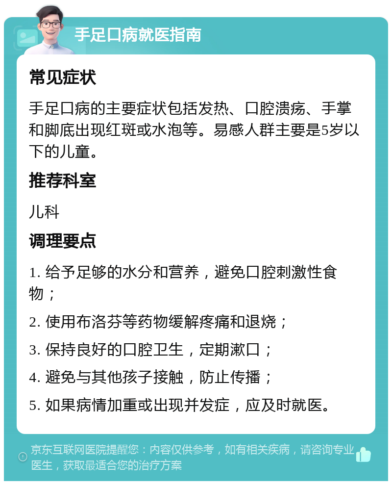 手足口病就医指南 常见症状 手足口病的主要症状包括发热、口腔溃疡、手掌和脚底出现红斑或水泡等。易感人群主要是5岁以下的儿童。 推荐科室 儿科 调理要点 1. 给予足够的水分和营养，避免口腔刺激性食物； 2. 使用布洛芬等药物缓解疼痛和退烧； 3. 保持良好的口腔卫生，定期漱口； 4. 避免与其他孩子接触，防止传播； 5. 如果病情加重或出现并发症，应及时就医。