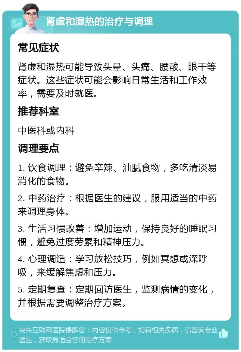 肾虚和湿热的治疗与调理 常见症状 肾虚和湿热可能导致头晕、头痛、腰酸、眼干等症状。这些症状可能会影响日常生活和工作效率，需要及时就医。 推荐科室 中医科或内科 调理要点 1. 饮食调理：避免辛辣、油腻食物，多吃清淡易消化的食物。 2. 中药治疗：根据医生的建议，服用适当的中药来调理身体。 3. 生活习惯改善：增加运动，保持良好的睡眠习惯，避免过度劳累和精神压力。 4. 心理调适：学习放松技巧，例如冥想或深呼吸，来缓解焦虑和压力。 5. 定期复查：定期回访医生，监测病情的变化，并根据需要调整治疗方案。