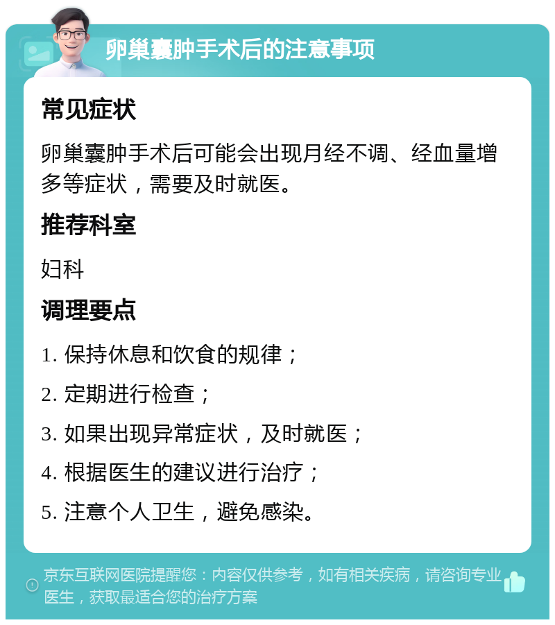 卵巢囊肿手术后的注意事项 常见症状 卵巢囊肿手术后可能会出现月经不调、经血量增多等症状，需要及时就医。 推荐科室 妇科 调理要点 1. 保持休息和饮食的规律； 2. 定期进行检查； 3. 如果出现异常症状，及时就医； 4. 根据医生的建议进行治疗； 5. 注意个人卫生，避免感染。