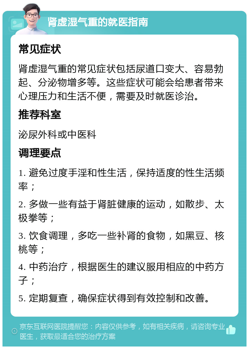 肾虚湿气重的就医指南 常见症状 肾虚湿气重的常见症状包括尿道口变大、容易勃起、分泌物增多等。这些症状可能会给患者带来心理压力和生活不便，需要及时就医诊治。 推荐科室 泌尿外科或中医科 调理要点 1. 避免过度手淫和性生活，保持适度的性生活频率； 2. 多做一些有益于肾脏健康的运动，如散步、太极拳等； 3. 饮食调理，多吃一些补肾的食物，如黑豆、核桃等； 4. 中药治疗，根据医生的建议服用相应的中药方子； 5. 定期复查，确保症状得到有效控制和改善。