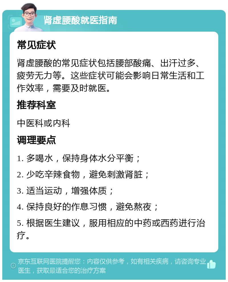 肾虚腰酸就医指南 常见症状 肾虚腰酸的常见症状包括腰部酸痛、出汗过多、疲劳无力等。这些症状可能会影响日常生活和工作效率，需要及时就医。 推荐科室 中医科或内科 调理要点 1. 多喝水，保持身体水分平衡； 2. 少吃辛辣食物，避免刺激肾脏； 3. 适当运动，增强体质； 4. 保持良好的作息习惯，避免熬夜； 5. 根据医生建议，服用相应的中药或西药进行治疗。