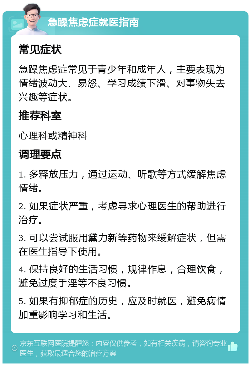 急躁焦虑症就医指南 常见症状 急躁焦虑症常见于青少年和成年人，主要表现为情绪波动大、易怒、学习成绩下滑、对事物失去兴趣等症状。 推荐科室 心理科或精神科 调理要点 1. 多释放压力，通过运动、听歌等方式缓解焦虑情绪。 2. 如果症状严重，考虑寻求心理医生的帮助进行治疗。 3. 可以尝试服用黛力新等药物来缓解症状，但需在医生指导下使用。 4. 保持良好的生活习惯，规律作息，合理饮食，避免过度手淫等不良习惯。 5. 如果有抑郁症的历史，应及时就医，避免病情加重影响学习和生活。