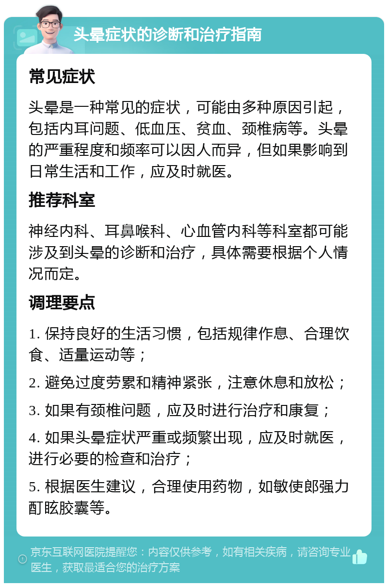 头晕症状的诊断和治疗指南 常见症状 头晕是一种常见的症状，可能由多种原因引起，包括内耳问题、低血压、贫血、颈椎病等。头晕的严重程度和频率可以因人而异，但如果影响到日常生活和工作，应及时就医。 推荐科室 神经内科、耳鼻喉科、心血管内科等科室都可能涉及到头晕的诊断和治疗，具体需要根据个人情况而定。 调理要点 1. 保持良好的生活习惯，包括规律作息、合理饮食、适量运动等； 2. 避免过度劳累和精神紧张，注意休息和放松； 3. 如果有颈椎问题，应及时进行治疗和康复； 4. 如果头晕症状严重或频繁出现，应及时就医，进行必要的检查和治疗； 5. 根据医生建议，合理使用药物，如敏使郎强力酊眩胶囊等。