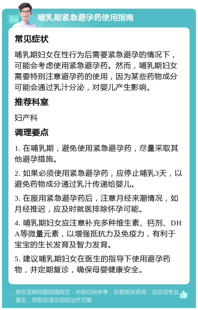 哺乳期紧急避孕药使用指南 常见症状 哺乳期妇女在性行为后需要紧急避孕的情况下，可能会考虑使用紧急避孕药。然而，哺乳期妇女需要特别注意避孕药的使用，因为某些药物成分可能会通过乳汁分泌，对婴儿产生影响。 推荐科室 妇产科 调理要点 1. 在哺乳期，避免使用紧急避孕药，尽量采取其他避孕措施。 2. 如果必须使用紧急避孕药，应停止哺乳3天，以避免药物成分通过乳汁传递给婴儿。 3. 在服用紧急避孕药后，注意月经来潮情况，如月经推迟，应及时就医排除怀孕可能。 4. 哺乳期妇女应注意补充多种维生素、钙剂、DHA等微量元素，以增强抵抗力及免疫力，有利于宝宝的生长发育及智力发育。 5. 建议哺乳期妇女在医生的指导下使用避孕药物，并定期复诊，确保母婴健康安全。