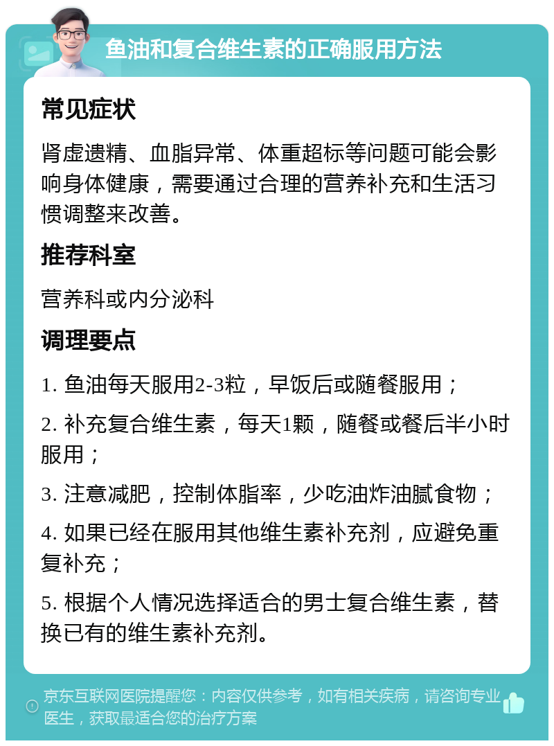 鱼油和复合维生素的正确服用方法 常见症状 肾虚遗精、血脂异常、体重超标等问题可能会影响身体健康，需要通过合理的营养补充和生活习惯调整来改善。 推荐科室 营养科或内分泌科 调理要点 1. 鱼油每天服用2-3粒，早饭后或随餐服用； 2. 补充复合维生素，每天1颗，随餐或餐后半小时服用； 3. 注意减肥，控制体脂率，少吃油炸油腻食物； 4. 如果已经在服用其他维生素补充剂，应避免重复补充； 5. 根据个人情况选择适合的男士复合维生素，替换已有的维生素补充剂。