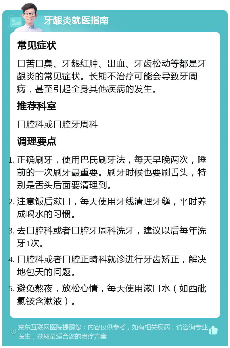 牙龈炎就医指南 常见症状 口苦口臭、牙龈红肿、出血、牙齿松动等都是牙龈炎的常见症状。长期不治疗可能会导致牙周病，甚至引起全身其他疾病的发生。 推荐科室 口腔科或口腔牙周科 调理要点 正确刷牙，使用巴氏刷牙法，每天早晚两次，睡前的一次刷牙最重要。刷牙时候也要刷舌头，特别是舌头后面要清理到。 注意饭后漱口，每天使用牙线清理牙缝，平时养成喝水的习惯。 去口腔科或者口腔牙周科洗牙，建议以后每年洗牙1次。 口腔科或者口腔正畸科就诊进行牙齿矫正，解决地包天的问题。 避免熬夜，放松心情，每天使用漱口水（如西砒氯铵含漱液）。