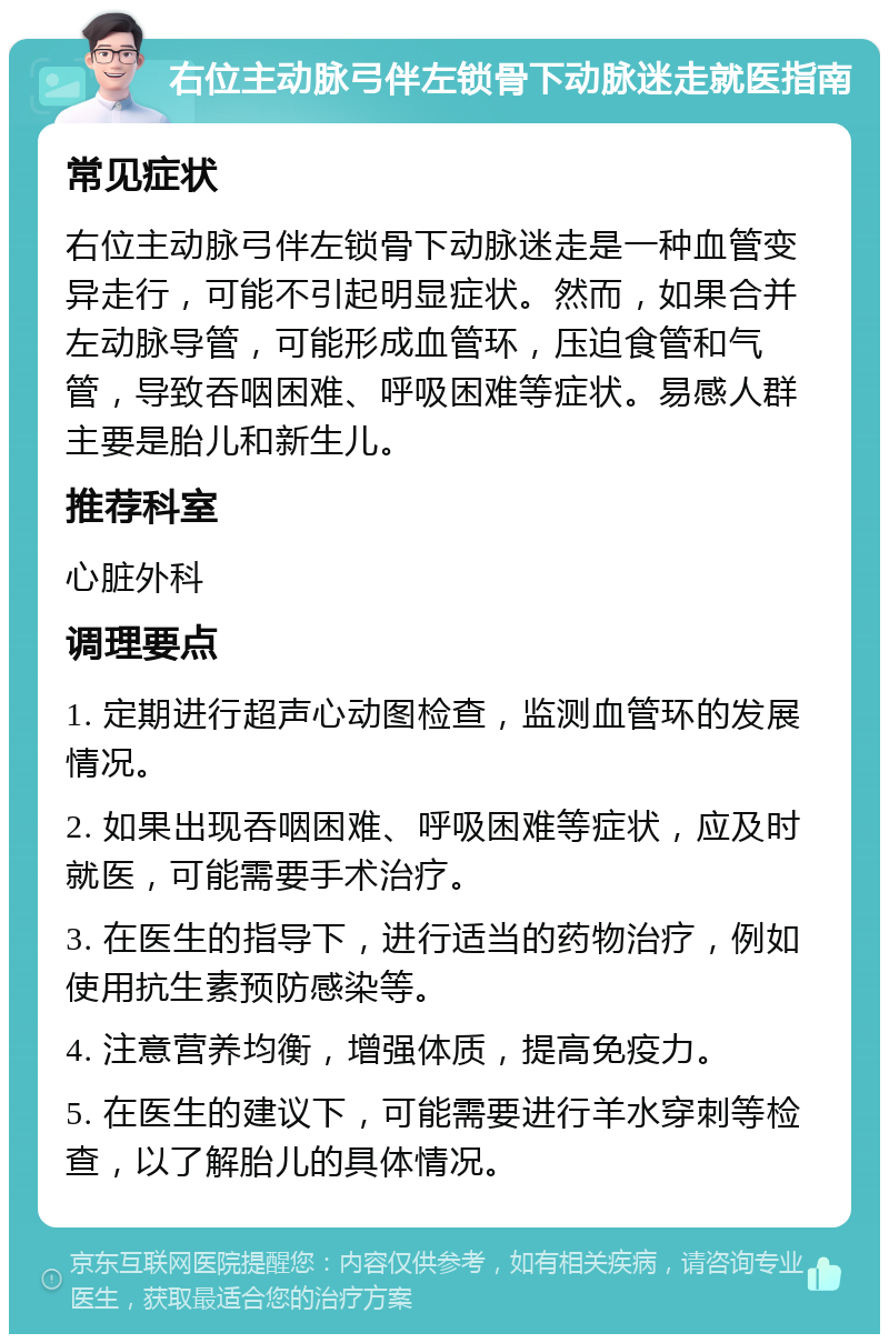 右位主动脉弓伴左锁骨下动脉迷走就医指南 常见症状 右位主动脉弓伴左锁骨下动脉迷走是一种血管变异走行，可能不引起明显症状。然而，如果合并左动脉导管，可能形成血管环，压迫食管和气管，导致吞咽困难、呼吸困难等症状。易感人群主要是胎儿和新生儿。 推荐科室 心脏外科 调理要点 1. 定期进行超声心动图检查，监测血管环的发展情况。 2. 如果出现吞咽困难、呼吸困难等症状，应及时就医，可能需要手术治疗。 3. 在医生的指导下，进行适当的药物治疗，例如使用抗生素预防感染等。 4. 注意营养均衡，增强体质，提高免疫力。 5. 在医生的建议下，可能需要进行羊水穿刺等检查，以了解胎儿的具体情况。