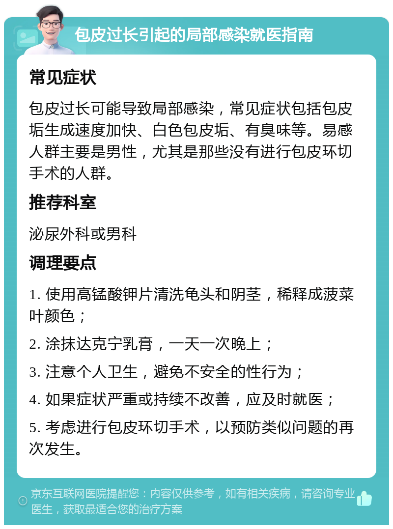 包皮过长引起的局部感染就医指南 常见症状 包皮过长可能导致局部感染，常见症状包括包皮垢生成速度加快、白色包皮垢、有臭味等。易感人群主要是男性，尤其是那些没有进行包皮环切手术的人群。 推荐科室 泌尿外科或男科 调理要点 1. 使用高锰酸钾片清洗龟头和阴茎，稀释成菠菜叶颜色； 2. 涂抹达克宁乳膏，一天一次晚上； 3. 注意个人卫生，避免不安全的性行为； 4. 如果症状严重或持续不改善，应及时就医； 5. 考虑进行包皮环切手术，以预防类似问题的再次发生。