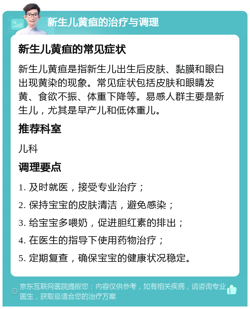 新生儿黄疸的治疗与调理 新生儿黄疸的常见症状 新生儿黄疸是指新生儿出生后皮肤、黏膜和眼白出现黄染的现象。常见症状包括皮肤和眼睛发黄、食欲不振、体重下降等。易感人群主要是新生儿，尤其是早产儿和低体重儿。 推荐科室 儿科 调理要点 1. 及时就医，接受专业治疗； 2. 保持宝宝的皮肤清洁，避免感染； 3. 给宝宝多喂奶，促进胆红素的排出； 4. 在医生的指导下使用药物治疗； 5. 定期复查，确保宝宝的健康状况稳定。