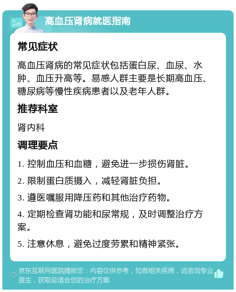 高血压肾病就医指南 常见症状 高血压肾病的常见症状包括蛋白尿、血尿、水肿、血压升高等。易感人群主要是长期高血压、糖尿病等慢性疾病患者以及老年人群。 推荐科室 肾内科 调理要点 1. 控制血压和血糖，避免进一步损伤肾脏。 2. 限制蛋白质摄入，减轻肾脏负担。 3. 遵医嘱服用降压药和其他治疗药物。 4. 定期检查肾功能和尿常规，及时调整治疗方案。 5. 注意休息，避免过度劳累和精神紧张。