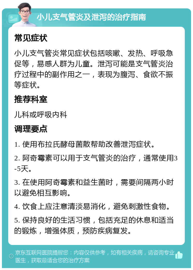 小儿支气管炎及泄泻的治疗指南 常见症状 小儿支气管炎常见症状包括咳嗽、发热、呼吸急促等，易感人群为儿童。泄泻可能是支气管炎治疗过程中的副作用之一，表现为腹泻、食欲不振等症状。 推荐科室 儿科或呼吸内科 调理要点 1. 使用布拉氏酵母菌散帮助改善泄泻症状。 2. 阿奇霉素可以用于支气管炎的治疗，通常使用3-5天。 3. 在使用阿奇霉素和益生菌时，需要间隔两小时以避免相互影响。 4. 饮食上应注意清淡易消化，避免刺激性食物。 5. 保持良好的生活习惯，包括充足的休息和适当的锻炼，增强体质，预防疾病复发。